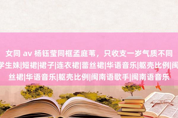 女同 av 杨钰莹同框孟庭苇，只收支一岁气质不同，一个似贵妇一个像学生妹|短裙|裙子|连衣裙|蕾丝裙|华语音乐|躯壳比例|闽南语歌手|闽南语音乐