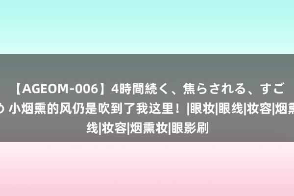 【AGEOM-006】4時間続く、焦らされる、すごい亀頭攻め 小烟熏的风仍是吹到了我这里！|眼妆|眼线|妆容|烟熏妆|眼影刷