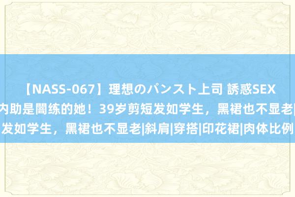 【NASS-067】理想のパンスト上司 誘惑SEX総集編 朱亚文婚后10年内助是闇练的她！39岁剪短发如学生，黑裙也不显老|斜肩|穿搭|印花裙|肉体比例