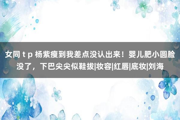 女同 t p 杨紫瘦到我差点没认出来！婴儿肥小圆脸没了，下巴尖尖似鞋拔|妆容|红唇|底妆|刘海