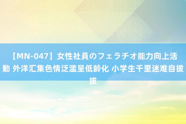 【MN-047】女性社員のフェラチオ能力向上活動 外洋汇集色情泛滥呈低龄化 小学生千里迷难自拔