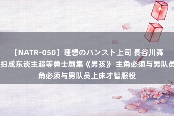 【NATR-050】理想のパンスト上司 長谷川舞 索尼亚马逊开拍成东谈主超等勇士剧集《男孩》 主角必须与男队员上床才智服役