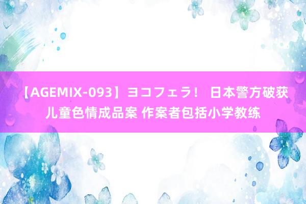 【AGEMIX-093】ヨコフェラ！ 日本警方破获儿童色情成品案 作案者包括小学教练