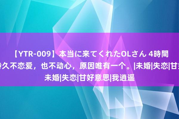 【YTR-009】本当に来てくれたOLさん 4時間 当一个女滋持久不恋爱，也不动心，原因唯有一个。|未婚|失恋|甘好意思|我逍遥