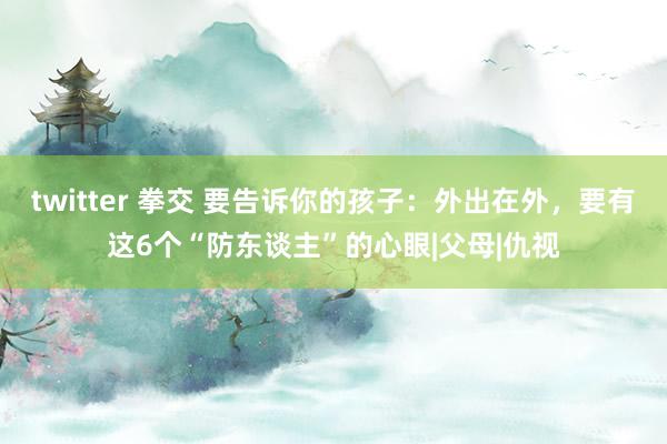 twitter 拳交 要告诉你的孩子：外出在外，要有这6个“防东谈主”的心眼|父母|仇视