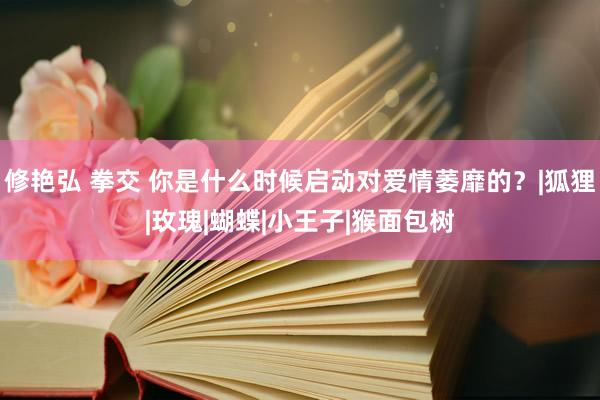 修艳弘 拳交 你是什么时候启动对爱情萎靡的？|狐狸|玫瑰|蝴蝶|小王子|猴面包树