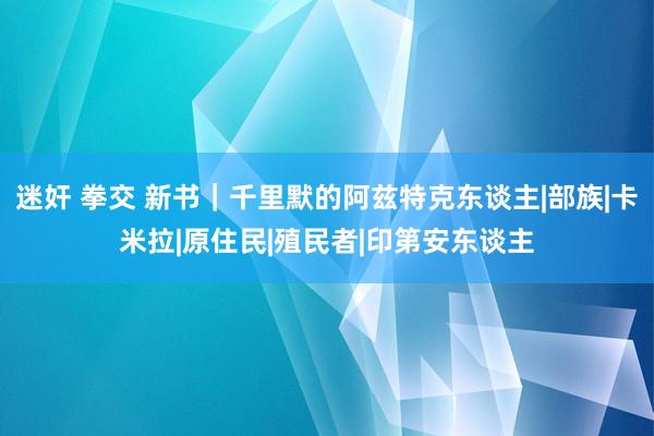 迷奸 拳交 新书｜千里默的阿兹特克东谈主|部族|卡米拉|原住民|殖民者|印第安东谈主