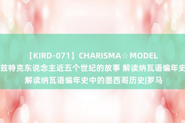 【KIRD-071】CHARISMA☆MODEL 梨々花 赏读｜重述阿兹特克东说念主近五个世纪的故事 解读纳瓦语编年史中的墨西哥历史|罗马