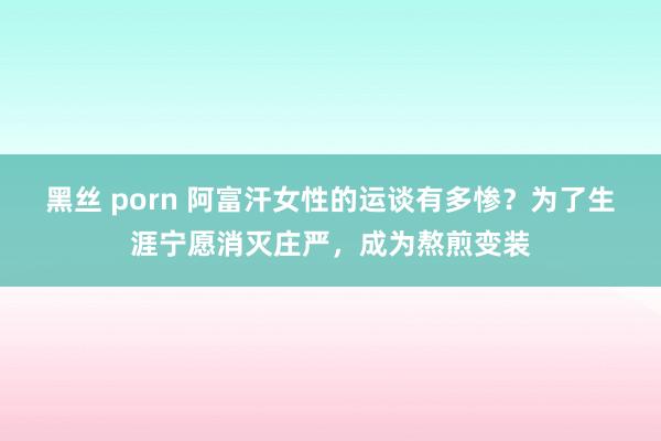 黑丝 porn 阿富汗女性的运谈有多惨？为了生涯宁愿消灭庄严，成为熬煎变装