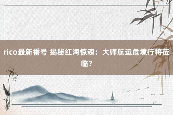 rico最新番号 揭秘红海惊魂：大师航运危境行将莅临？