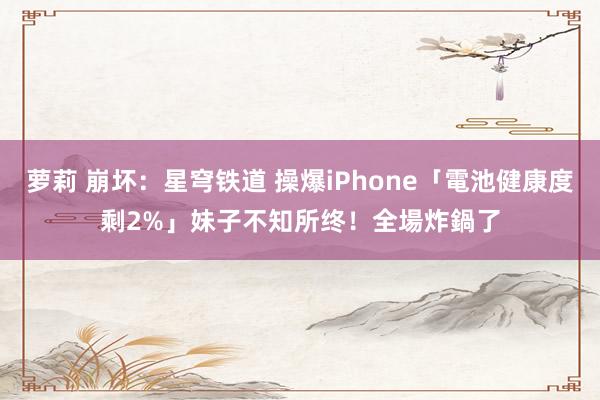 萝莉 崩坏：星穹铁道 操爆iPhone「電池健康度剩2%」　妹子不知所终！全場炸鍋了