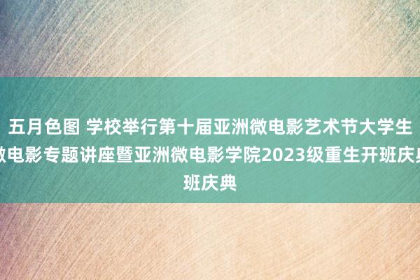 五月色图 学校举行第十届亚洲微电影艺术节大学生微电影专题讲座暨亚洲微电影学院2023级重生开班庆典