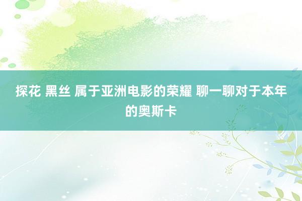 探花 黑丝 属于亚洲电影的荣耀 聊一聊对于本年的奥斯卡