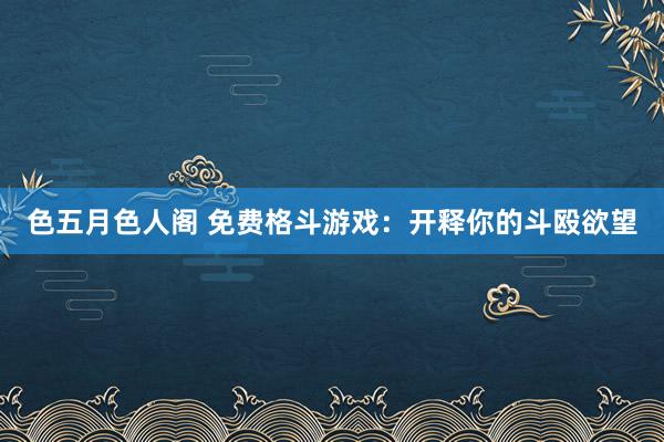 色五月色人阁 免费格斗游戏：开释你的斗殴欲望