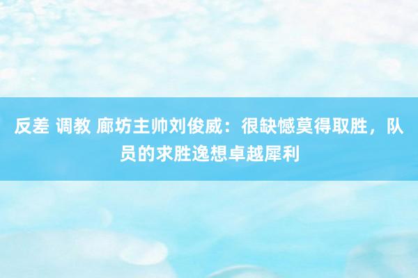 反差 调教 廊坊主帅刘俊威：很缺憾莫得取胜，队员的求胜逸想卓越犀利