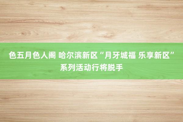 色五月色人阁 哈尔滨新区“月牙城福 乐享新区”系列活动行将脱手