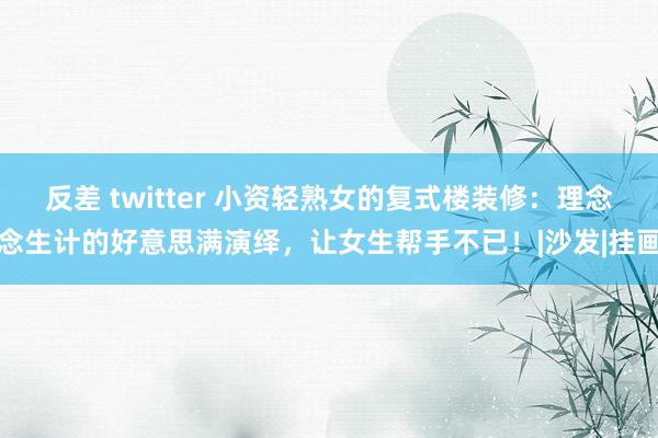 反差 twitter 小资轻熟女的复式楼装修：理念念生计的好意思满演绎，让女生帮手不已！|沙发|挂画