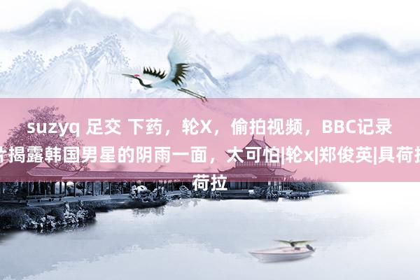 suzyq 足交 下药，轮X，偷拍视频，BBC记录片揭露韩国男星的阴雨一面，太可怕|轮x|郑俊英|具荷拉