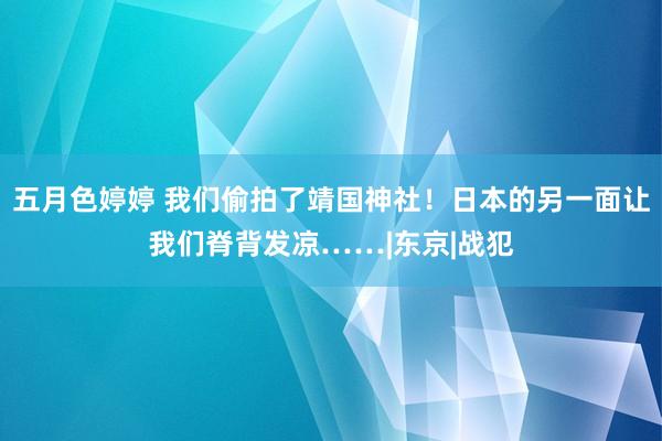 五月色婷婷 我们偷拍了靖国神社！日本的另一面让我们脊背发凉……|东京|战犯