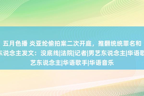 五月色播 炎亚纶偷拍案二次开庭，推翻统统罪名和言论，受害东说念主发文：没底线|法院|记者|男艺东说念主|华语歌手|华语音乐