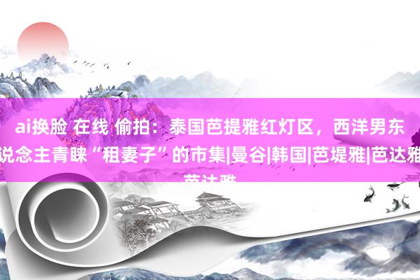 ai换脸 在线 偷拍：泰国芭提雅红灯区，西洋男东说念主青睐“租妻子”的市集|曼谷|韩国|芭堤雅|芭达雅