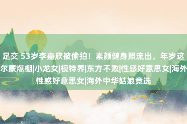 足交 53岁李嘉欣被偷拍！素颜健身照流出，年岁这样大了仍是荷尔蒙爆棚|小龙女|模特界|东方不败|性感好意思女|海外中华姑娘竞选