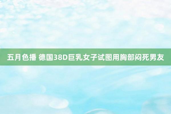 五月色播 德国38D巨乳女子试图用胸部闷死男友