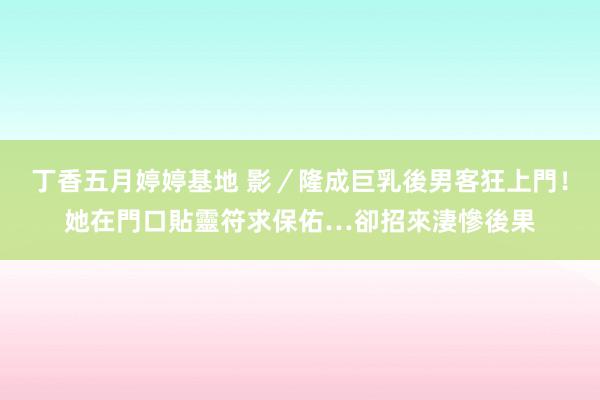 丁香五月婷婷基地 影／隆成巨乳後男客狂上門！她在門口貼靈符求保佑…卻招來淒慘後果