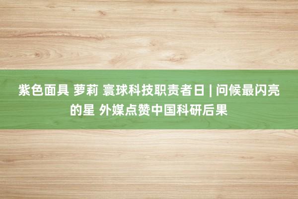 紫色面具 萝莉 寰球科技职责者日 | 问候最闪亮的星 外媒点赞中国科研后果