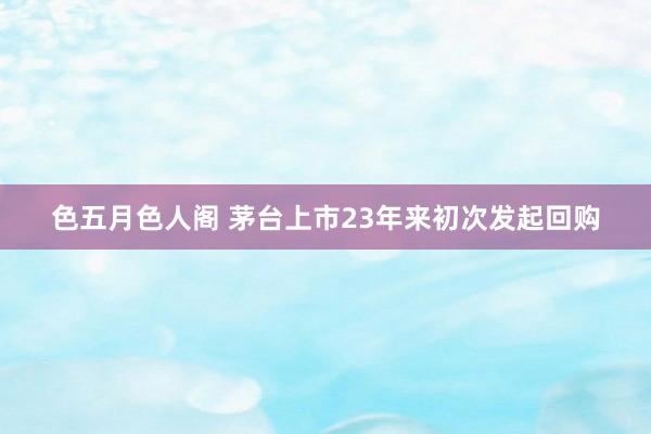 色五月色人阁 茅台上市23年来初次发起回购