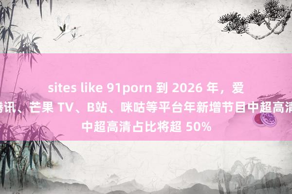 sites like 91porn 到 2026 年，爱奇艺、优酷、腾讯、芒果 TV、B站、咪咕等平台年新增节目中超高清占比将超 50%