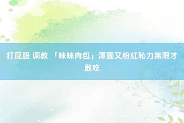 打屁股 调教 「咪咪肉包」渾圓又粉紅　恥力無限才敢吃