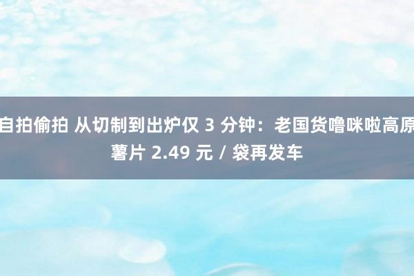 自拍偷拍 从切制到出炉仅 3 分钟：老国货噜咪啦高原薯片 2.49 元 / 袋再发车