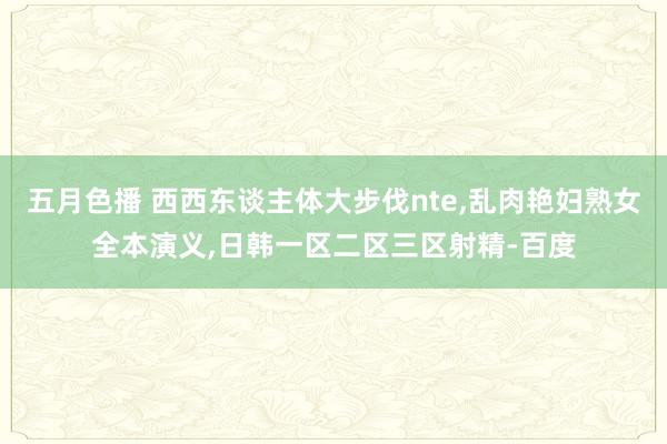 五月色播 西西东谈主体大步伐nte，乱肉艳妇熟女全本演义，日韩一区二区三区射精-百度