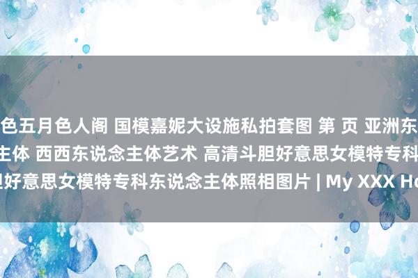 色五月色人阁 国模嘉妮大设施私拍套图 第 页 亚洲东说念主体艺术 西西东说念主体 西西东说念主体艺术 高清斗胆好意思女模特专科东说念主体照相图片 | My XXX Hot Girl