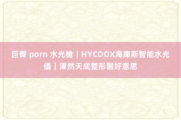 巨臀 porn 水光槍｜HYCOOX海庫斯智能水光儀｜渾然天成整形醫好意思