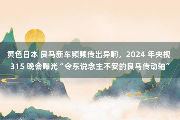 黄色日本 良马新车频频传出异响，2024 年央视 315 晚会曝光“令东说念主不安的良马传动轴”