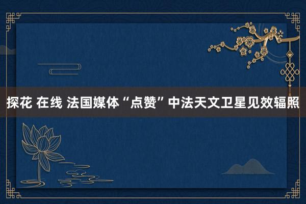 探花 在线 法国媒体“点赞”中法天文卫星见效辐照