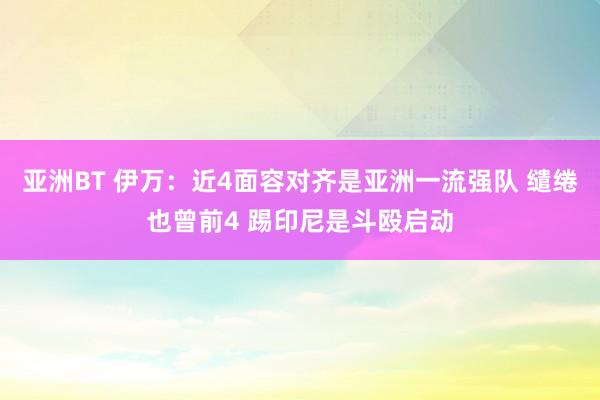 亚洲BT 伊万：近4面容对齐是亚洲一流强队 缱绻也曾前4 踢印尼是斗殴启动