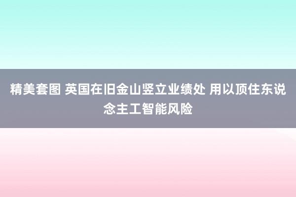 精美套图 英国在旧金山竖立业绩处 用以顶住东说念主工智能风险