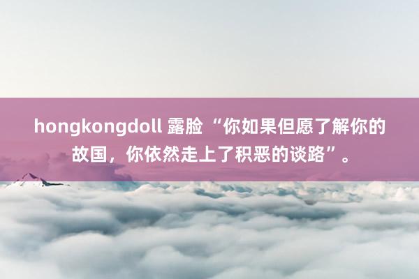 hongkongdoll 露脸 “你如果但愿了解你的故国，你依然走上了积恶的谈路”。