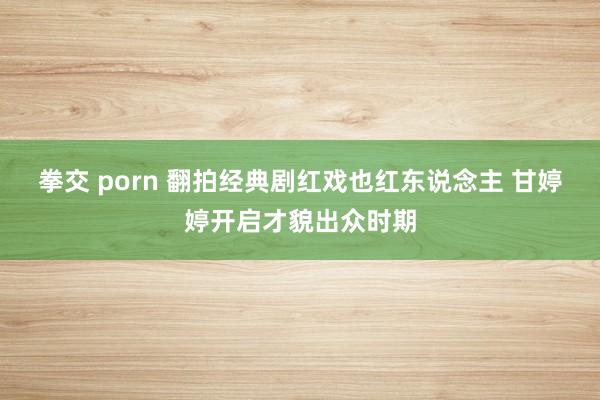 拳交 porn 翻拍经典剧红戏也红东说念主 甘婷婷开启才貌出众时期