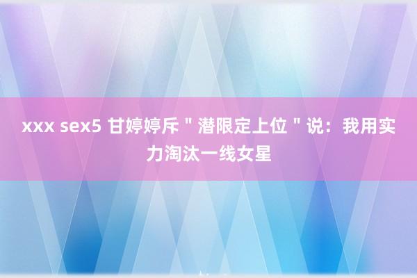 xxx sex5 甘婷婷斥＂潜限定上位＂说：我用实力淘汰一线女星