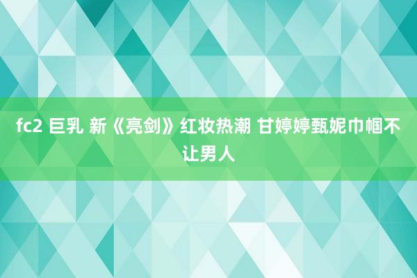 fc2 巨乳 新《亮剑》红妆热潮 甘婷婷甄妮巾帼不让男人