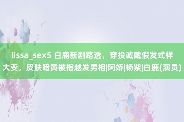 lissa_sex5 白鹿新剧路透，穿投诚戴假发式样大变，皮肤暗黄被指越发男相|阿娇|杨紫|白鹿(演员)