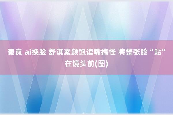 秦岚 ai换脸 舒淇素颜饱读嘴搞怪 将整张脸“贴”在镜头前(图)