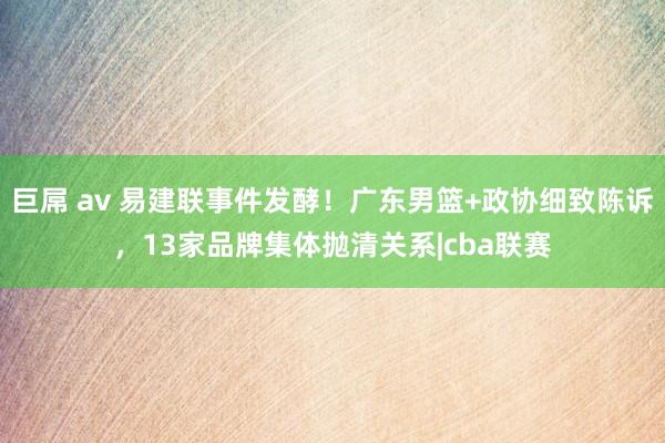 巨屌 av 易建联事件发酵！广东男篮+政协细致陈诉，13家品牌集体抛清关系|cba联赛