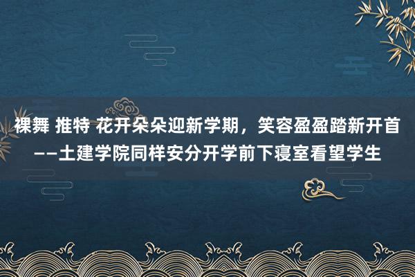 裸舞 推特 花开朵朵迎新学期，笑容盈盈踏新开首——土建学院同样安分开学前下寝室看望学生