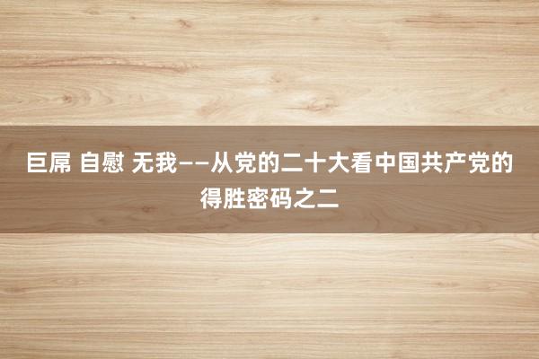 巨屌 自慰 无我——从党的二十大看中国共产党的得胜密码之二