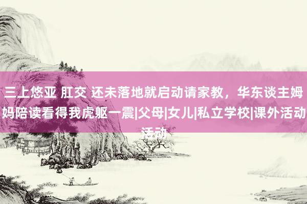 三上悠亚 肛交 还未落地就启动请家教，华东谈主姆妈陪读看得我虎躯一震|父母|女儿|私立学校|课外活动